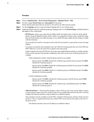 Page 393Procedure
Step 1ChooseAdministration>DevicePortalManagement>BlacklistPortal>Edit.
Step 2ProvideauniquePortalNameandaDescriptionfortheportal.
Ensurethattheportalnamethatyouusehereisnotusedforanyotherend-userportals.
Step 3UsetheLanguagesmenutoexportandimportlanguagefilestousewiththeportal.
Step 4Updatethedefaultvaluesforcertificategrouptags,languagesandsooninPortalSettings,anddefinebehavior
thatappliestotheoverallportal.
•HTTPSport—Enteraportvaluebetween8000to8999;thedefaultvalueis8443forallthedefault...