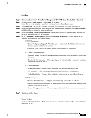 Page 395Procedure
Step 1ChooseAdministration>DevicePortalManagement>BYODPortals>Create,EditorDuplicate.
Step 2ProvideauniquePortalNameandaDescriptionfortheportal.
Ensurethattheportalnamethatyouusehereisnotusedforanyotherend-userportals.
Step 3UsetheLanguageFiledrop-downmenutoexportandimportlanguagefilestousewiththeportal.
Step 4Updatethedefaultvaluesforports,certificategrouptags,endpointidentitygroupsandsooninPortalSettings,
anddefinebehaviorthatappliestotheoverallportal.
Step...