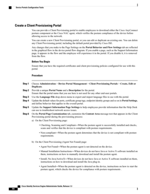 Page 396Create a Client Provisioning Portal
YoucanprovideaClientProvisioningportaltoenableemployeestodownloadeithertheCiscoAnyConnect
posturecomponentortheCiscoNACagent,whichverifiestheposturecomplianceofthedevicebefore
allowingaccesstothenetwork.
YoucancreateanewClientProvisioningportal,oryoucaneditorduplicateanexistingone.Youcandelete
anyClientProvisioningportal,includingthedefaultportalprovidedbyCiscoISE.
AnychangesthatyoumaketothePageSettingsonthePortalBehaviorandFlowSettingstabarereflected...