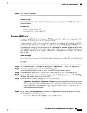 Page 397Step 7ClickSaveandthenClose.
What to Do Next
Youmustauthorizetheportalinordertouseit.Youcanalsocustomizeyourportaleitherbeforeorafteryou
authorizeitforuse.
Related Topics
AuthorizePortals,onpage314
CustomizeDevicePortals,onpage355
Create an MDM Portal
YoucanprovideaMobileDeviceManagement(MDM)portaltoenableemployeestomanagetheirmobile
devicesthatareregisteredforuseonyourcorporatenetwork.
YoucancreateanewMDMportal,oryoucaneditorduplicateanexistingone.YoucandeleteanyMDM...