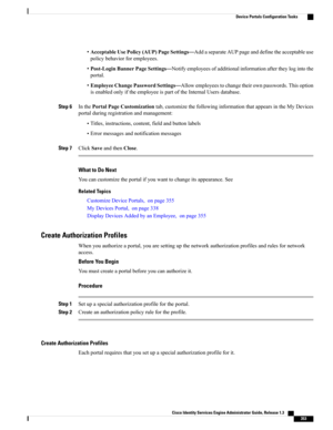 Page 399•AcceptableUsePolicy(AUP)PageSettings—AddaseparateAUPpageanddefinetheacceptableuse
policybehaviorforemployees.
•Post-LoginBannerPageSettings—Notifyemployeesofadditionalinformationaftertheylogintothe
portal.
•EmployeeChangePasswordSettings—Allowemployeestochangetheirownpasswords.Thisoption
isenabledonlyiftheemployeeispartoftheInternalUsersdatabase.
Step 6InthePortalPageCustomizationtab,customizethefollowinginformationthatappearsintheMyDevices
portalduringregistrationandmanagement:...