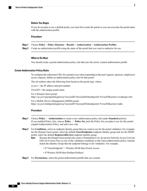 Page 400Before You Begin
Ifyoudonotplantouseadefaultportal,youmustfirstcreatetheportalsoyoucanassociatetheportalname
withtheauthorizationprofile.
Procedure
Step 1ChoosePolicy>PolicyElements>Results>Authorization>AuthorizationProfiles.
Step 2Createanauthorizationprofileusingthenameoftheportalthatyouwanttoauthorizeforuse.
What to Do Next
Youshouldcreateaportalauthorizationpolicyrulethatusesthenewlycreatedauthorizationprofile.
Create Authorization Policy Rules...