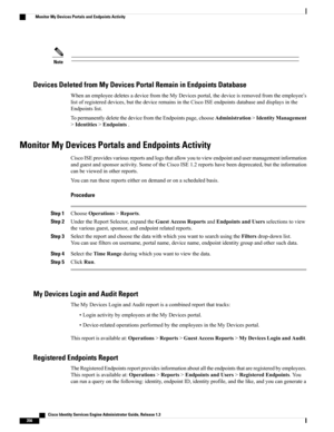 Page 402Note
Devices Deleted from My Devices Portal Remain in Endpoints Database
WhenanemployeedeletesadevicefromtheMyDevicesportal,thedeviceisremovedfromtheemployee’s
listofregistereddevices,butthedeviceremainsintheCiscoISEendpointsdatabaseanddisplaysinthe
Endpointslist.
TopermanentlydeletethedevicefromtheEndpointspage,chooseAdministration>IdentityManagement
>Identities>Endpoints.
Monitor My Devices Portals and Endpoints Activity...