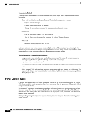 Page 408Customization Methods
Thereareseveraldifferentwaystocustomizetheend-userportalspages,whichrequiredifferentlevelsof
knowledge.
•Basic—AllmodificationsaredoneontheportalCustomizationpage,whereyoucan:
◦Uploadbannersandlogos.
◦Changesomecolors(exceptforbuttons).
◦Changethetextonthescreens,andthelanguageusedontheentireportal.
•Intermediate
◦Usethemini-editortoaddHTMLandJavascript.
◦UsethejQuerymobilethemerollertochangethecolorofallpageelements.
•Advanced
◦ManuallymodifypropertiesandCSSfiles....