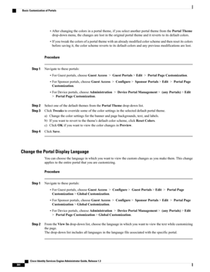 Page 410•Afterchangingthecolorsinaportaltheme,ifyouselectanotherportalthemefromthePortalTheme
drop-downmenu,thechangesarelostintheoriginalportalthemeanditrevertstoitsdefaultcolors.
•Ifyoutweakthecolorsofaportalthemewithanalreadymodifiedcolorschemeandthenresetitscolors
beforesavingit,thecolorschemerevertstoitsdefaultcolorsandanypreviousmodificationsarelost.
Procedure
Step 1Navigatetotheseportals:
•ForGuestportals,chooseGuestAccess>GuestPortals>Edit>PortalPageCustomization....