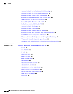 Page 42CommandtoEnableDeviceTrackingandDHCPSnooping882
CommandtoEnable802.1XPort-BasedAuthentication883
CommandtoEnableEAPforCriticalAuthentications883
CommandtoThrottleAAARequestsUsingRecoveryDelay883
VLANDefinitionsBasedonEnforcementStates883
Local(Default)ACLsDefinitionontheSwitch884
EnableSwitchPortsfor802.1XandMAB885
CommandtoEnableEPMLogging887
CommandtoEnableSNMPTraps887
CommandtoEnableSNMPv3QueryforProfiling887
CommandtoEnableMACNotificationTrapsforProfilertoCollect888...