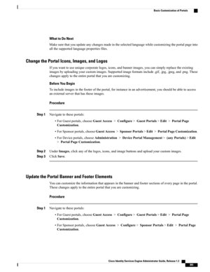 Page 411What to Do Next
Makesurethatyouupdateanychangesmadeintheselectedlanguagewhilecustomizingtheportalpageinto
allthesupportedlanguagepropertiesfiles.
Change the Portal Icons, Images, and Logos
Ifyouwanttouseuniquecorporatelogos,icons,andbannerimages,youcansimplyreplacetheexisting
imagesbyuploadingyourcustomimages.Supportedimageformatsinclude.gif,.jpg,.jpeg,and.png.These
changesapplytotheentireportalthatyouarecustomizing.
Before You Begin...