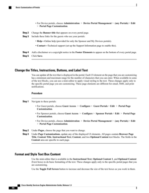 Page 412•ForDeviceportals,chooseAdministration>DevicePortalManagement>(anyPortals)>Edit
>PortalPageCustomization.
Step 2ChangetheBannertitlethatappearsoneveryportalpage.
Step 3Includetheselinksfortheguestswhouseyourportals:
•Help—Onlinehelp(providedforonlytheSponsorandMyDevicesportals).
•Contact—Technicalsupport(setuptheSupportInformationpagetoenablethis).
Step 4AddadisclaimeroracopyrightnoticeintheFooterElementstoappearonthebottomofeveryportalpage.
Step 5ClickSave.
Change the Titles, Instructions, Buttons, and...