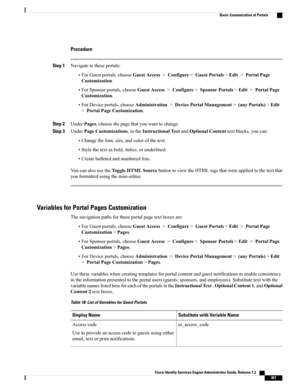 Page 413Procedure
Step 1Navigatetotheseportals:
•ForGuestportals,chooseGuestAccess>Configure>GuestPortals>Edit>PortalPage
Customization.
•ForSponsorportals,chooseGuestAccess>Configure>SponsorPortals>Edit>PortalPage
Customization.
•ForDeviceportals,chooseAdministration>DevicePortalManagement>(anyPortals)>Edit
>PortalPageCustomization.
Step 2UnderPages,choosethepagethatyouwanttochange.
Step 3UnderPageCustomizations,intheInstructionalTextandOptionalContenttextblocks,youcan:
•Changethefont,size,andcolorofthetext....