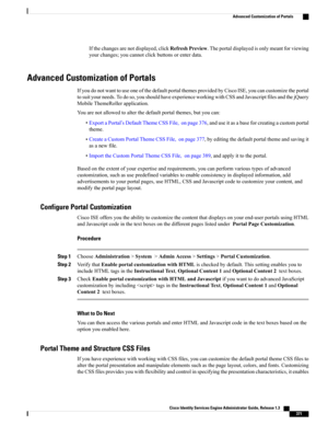 Page 417Ifthechangesarenotdisplayed,clickRefreshPreview.Theportaldisplayedisonlymeantforviewing
yourchanges;youcannotclickbuttonsorenterdata.
Advanced Customization of Portals
IfyoudonotwanttouseoneofthedefaultportalthemesprovidedbyCiscoISE,youcancustomizetheportal
tosuityourneeds.Todoso,youshouldhaveexperienceworkingwithCSSandJavascriptfilesandthejQuery
MobileThemeRollerapplication.
Youarenotallowedtoalterthedefaultportalthemes,butyoucan:...