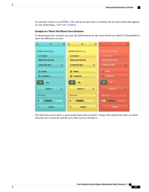 Page 419FortutorialsonhowtouseHTML,CSS,andJavascriptcodetocustomizethetextandcontentthatappears
onyourportalpages,visitCodeAcademy.
Example of a Theme That Shows Cisco Swatches
Todemonstratehowswatchesareused,thedefaultthemefortheGuestPortalwaseditedinThemeRollerto
showthedifferencesincolor.
Thefollowingscreenshowsaguestportallogonerror(swatchC)alongwithabuttonthattakesanaction
fromtheuser(swatchB),andtherestofthescreenisSwatchA.
Cisco Identity Services Engine Administrator Guide, Release 1.3    
373
Advanced...