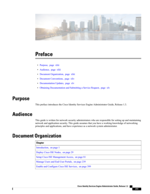 Page 43Preface
•Purpose,pagexliii
•Audience,pagexliii
•DocumentOrganization,pagexliii
•DocumentConventions,pagexliv
•DocumentationUpdates,pagexlv
•ObtainingDocumentationandSubmittingaServiceRequest,pagexlv
Purpose
ThisprefaceintroducestheCiscoIdentityServicesEngineAdministratorGuide,Release1.3.
Audience
Thisguideiswrittenfornetworksecurityadministratorswhoareresponsibleforsettingupandmaintaining
networkandapplicationsecurity.Thisguideassumesthatyouhaveaworkingknowledgeofnetworking...