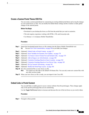 Page 423Create a Custom Portal Theme CSS File
Youcancreateacustomportalthemebycustomizinganexistingdefaultportalthemeandsavingthechanges
inanewportaltheme.cssfile.Youcanmodifythedefaultthemesettingsandtheswatchestomakeglobal
changestotheselectedportal.
Before You Begin
•Downloadtoyourdesktopthetheme.cssfilefromtheportalthatyouwanttocustomize.
•ThistaskrequiresexperienceworkingwithHTML,CSS,andJavascriptcode.
•UseRelease1.3.2ofjQueryMobileThemeRoller.
Procedure
Step...