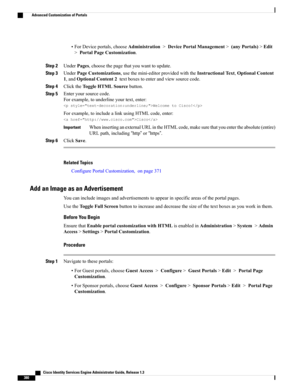 Page 426•ForDeviceportals,chooseAdministration>DevicePortalManagement>(anyPortals)>Edit
>PortalPageCustomization.
Step 2UnderPages,choosethepagethatyouwanttoupdate.
Step 3UnderPageCustomizations,usethemini-editorprovidedwiththeInstructionalText,OptionalContent
1,andOptionalContent2textboxestoenterandviewsourcecode.
Step 4ClicktheToggleHTMLSourcebutton.
Step 5Enteryoursourcecode.
Forexample,tounderlineyourtext,enter:
WelcometoCisco!
Forexample,toincludealinkusingHTMLcode,enter:
Cisco...