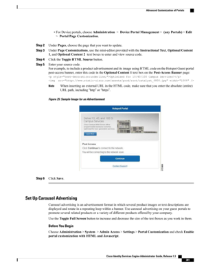 Page 427•ForDeviceportals,chooseAdministration>DevicePortalManagement>(anyPortals)>Edit
>PortalPageCustomization.
Step 2UnderPages,choosethepagethatyouwanttoupdate.
Step 3UnderPageCustomizations,usethemini-editorprovidedwiththeInstructionalText,OptionalContent
1,andOptionalContent2textboxestoenterandviewsourcecode.
Step 4ClicktheToggleHTMLSourcebutton.
Step 5Enteryoursourcecode.
Forexample,toincludeaproductadvertisementanditsimageusingHTMLcodeontheHotspotGuestportal...