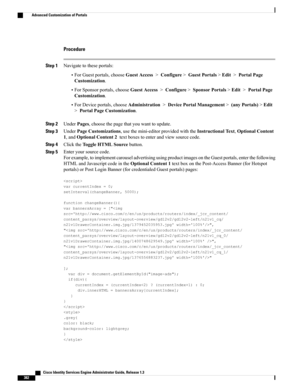 Page 428Procedure
Step 1Navigatetotheseportals:
•ForGuestportals,chooseGuestAccess>Configure>GuestPortals>Edit>PortalPage
Customization.
•ForSponsorportals,chooseGuestAccess>Configure>SponsorPortals>Edit>PortalPage
Customization.
•ForDeviceportals,chooseAdministration>DevicePortalManagement>(anyPortals)>Edit
>PortalPageCustomization.
Step 2UnderPages,choosethepagethatyouwanttoupdate.
Step 3UnderPageCustomizations,usethemini-editorprovidedwiththeInstructionalText,OptionalContent...