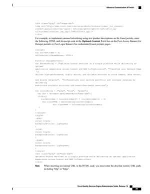 Page 429


Forexample,toimplementcarouseladvertisingusingtextproductdescriptionsontheGuestportals,enter
thefollowingHTMLandJavascriptcodeintheOptionalContent2textboxonthePost-AccessBanner(for
Hotspotportals)orPostLoginBanner(forcredentialedGuestportals)pages:

varcurrentIndex=0;
setInterval(changeBanner,2000);
functionchangeBanner(){
varbannersArray=["Optimizebranchservicesonasingleplatformwhiledeliveringan
optimal
applicationexperienceacrossbranchandWANinfrastructure","TransformyourNetworkEdge
to...