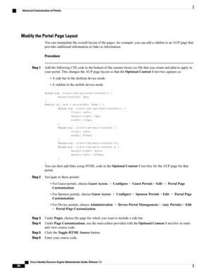 Page 432Modify the Portal Page Layout
Youcanmanipulatetheoveralllayoutofthepages;forexample,youcanaddasidebartoanAUPpagethat
providesadditionalinformationorlinkstoinformation.
Procedure
Step 1AddthefollowingCSScodetothebottomofthecustomtheme.cssfilethatyoucreateandplantoapplyto
yourportal.ThischangestheAUPpagelayoutsothattheOptionalContent1textboxappearsas:
•Asidebarinthedesktopdevicemode
•Asidebarinthemobiledevicemode
#page-aup.cisco-ise-optional-content-1{
margin-bottom:5px;
}
@mediaalland(min-width:60em){...