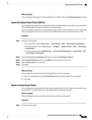 Page 435What to Do Next
YoucancustomizeotherpagesbyenteringdifferenttextorHTMLcodeintheOptionalContenttextboxes.
Import the Custom Portal Theme CSS File
Youcanuploadanycustomtheme.cssfilethatyouhavecreatedandapplyittoanyofyourend-userportals.
Thesechangesapplytotheentireportalthatyouarecustomizing.
Anytimeyoueditacustomtheme.cssfileandimportitbackintoCiscoISE,remembertousethesametheme
nameyouoriginallyusedforit.Youcannotusetwodifferentthemenamesforthesametheme.cssfile.
Procedure
Step 1Navigatetotheseportals:...