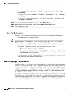 Page 436•ForGuestportals,chooseGuestAccess>Configure>GuestPortals>Edit>PortalPage
Customization.
•ForSponsorportals,chooseGuestAccess>Configure>SponsorPortals>Edit>PortalPage
Customization.
•ForDeviceportals,chooseAdministration>DevicePortalManagement>(anyPortals)>Edit
>PortalPageCustomization.
Step 2FromtheAdvancedCustomizationdrop-downlist,chooseDeleteThemes.
Step 3SelecttheportalthemethatyouwanttodeletefromtheThemeNamedrop-downlist.
Step 4ClickDeleteandthenSave.
View Your Customization...