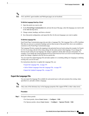Page 437NACandMACagentinstallersandWebAgentpagesarenotlocalized.Note
To Edit the Language Used by a Portal
1Opentheportalyouwanttoedit.
2OnthePortalPageCustomizationtab,andnearthetopofthepage,selectthelanguageyouwanttoedit
intheviewindrop-down.
3Changecontent,headings,andfontsasdesired.
4Savethatportalconfiguration,andrepeatthisflowforthenextlanguagesyouwanttoupdate.
To Edit the Language File
EachPortalPageCustomizationpagealsoprovidesaLanguageFile.TheLanguageFileisaZIPofattribute...