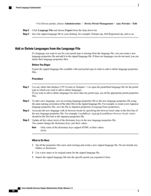 Page 438•ForDeviceportals,chooseAdministration>DevicePortalManagement>(anyPortals)>Edit
Step 2ClickLanguageFileandchooseExportfromthedrop-downlist.
Step 3Savethezippedlanguagefiletoyourdesktop,forexample:Hotspot.zip,Self-Registered.zip,andsoon.
Add or Delete Languages from the Language File
Ifalanguageyouwanttouseforyourportaltypeismissingfromthelanguagefile,youcancreateanew
languagepropertiesfileandaddittothezippedlanguagefile.Iftherearelanguagesyoudonotneed,youcan
deletetheirlanguagepropertiesfiles.
Before You...