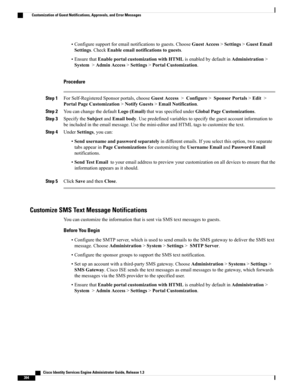 Page 440•Configuresupportforemailnotificationstoguests.ChooseGuestAccess>Settings>GuestEmail
Settings.CheckEnableemailnotificationstoguests.
•EnsurethatEnableportalcustomizationwithHTMLisenabledbydefaultinAdministration>
System>AdminAccess>Settings>PortalCustomization.
Procedure
Step 1ForSelf-RegisteredSponsorportals,chooseGuestAccess>Configure>SponsorPortals>Edit>
PortalPageCustomization>NotifyGuests>EmailNotification.
Step 2YoucanchangethedefaultLogo(Email)thatwasspecifiedunderGlobalPageCustomizations.
Step...
