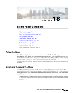 Page 447CHAPTER 18
Set Up Policy Conditions
•PolicyConditions,page401
•SimpleandCompoundConditions,page401
•PolicyEvaluation,page402
•CreateSimpleConditions,page402
•CreateCompoundConditions,page403
•ProfilerConditions,page404
•PostureConditions,page405
•CreateTimeandDateConditions,page407
Policy Conditions
CiscoISEisapolicy-based,network-access-controlsolution,whichoffersthefollowingservices:
network-access,guest,posture,clientprovisioning,andprofilerservices.WhileconfiguringCiscoISE,you...