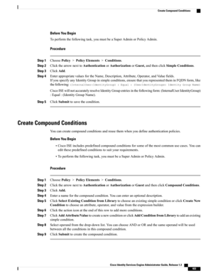 Page 449Before You Begin
Toperformthefollowingtask,youmustbeaSuperAdminorPolicyAdmin.
Procedure
Step 1ChoosePolicy>PolicyElements>Conditions.
Step 2ClickthearrownexttoAuthenticationorAuthorizationorGuest,andthenclickSimpleConditions.
Step 3ClickAdd.
Step 4EnterappropriatevaluesfortheName,Description,Attribute,Operator,andValuefields.
IfyouspecifyanyIdentityGroupinsimpleconditions,ensurethatyourepresentedtheminFQDNform,like
thefollowing:(InternalUser:IdentityGroup):Equal:(UserIdentityGroups:IdentityGroupName)...