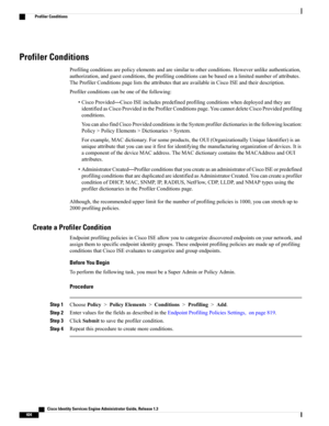 Page 450Profiler Conditions
Profilingconditionsarepolicyelementsandaresimilartootherconditions.Howeverunlikeauthentication,
authorization,andguestconditions,theprofilingconditionscanbebasedonalimitednumberofattributes.
TheProfilerConditionspageliststheattributesthatareavailableinCiscoISEandtheirdescription.
Profilerconditionscanbeoneofthefollowing:
•CiscoProvided—CiscoISEincludespredefinedprofilingconditionswhendeployedandtheyare...