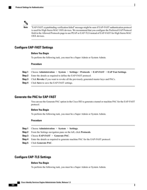 Page 466“EAP-FASTcryptobindingverificationfailed”messagemightbeseenifEAP-FASTauthenticationprotocol
isusedforHighSierraMACOSXdevices.WerecommendthatyouconfigurethePreferredEAPProtocol
fieldintheAllowedProtocolspagetousePEAPorEAP-TLSinsteadofEAP-FASTforHighSierraMAC
OSXdevices.
Note
Configure EAP-FAST Settings
Before You Begin
Toperformthefollowingtask,youmustbeaSuperAdminorSystemAdmin.
Procedure
Step 1ChooseAdministration>System>Settings>Protocols>EAP-FAST>EAPFastSettings.
Step...