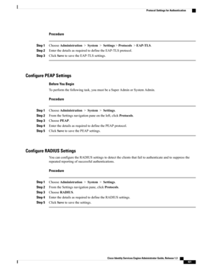 Page 467Procedure
Step 1ChooseAdministration>System>Settings>Protocols>EAP-TLS.
Step 2EnterthedetailsasrequiredtodefinetheEAP-TLSprotocol.
Step 3ClickSavetosavetheEAP-TLSsettings.
Configure PEAP Settings
Before You Begin
Toperformthefollowingtask,youmustbeaSuperAdminorSystemAdmin.
Procedure
Step 1ChooseAdministration>System>Settings.
Step 2FromtheSettingsnavigationpaneontheleft,clickProtocols.
Step 3ChoosePEAP.
Step 4EnterthedetailsasrequiredtodefinethePEAPprotocol.
Step 5ClickSavetosavethePEAPsettings....