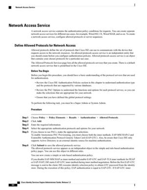 Page 468Network Access Service
Anetworkaccessservicecontainstheauthenticationpolicyconditionsforrequests.Youcancreateseparate
networkaccessservicesfordifferentusecases,forexample,Wired802.1X,WiredMAB,andsoon.Tocreate
anetworkaccessservice,configureallowedprotocolsorserversequences.
Define Allowed Protocols for Network Access
AllowedprotocolsdefinethesetofprotocolsthatCiscoISEcanusetocommunicatewiththedevicethat
requestsaccesstothenetworkresources.Anallowedprotocolsaccessserviceisanindependententitythat...