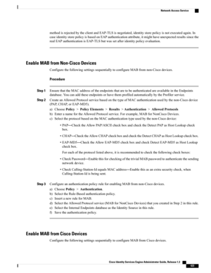 Page 469methodisrejectedbytheclientandEAP-TLSisnegotiated,identitystorepolicyisnotexecutedagain.In
caseidentitystorepolicyisbasedonEAPauthenticationattribute,itmighthaveunexpectedresultssincethe
realEAPauthenticationisEAP-TLSbutwassetafteridentitypolicyevaluation.
Enable MAB from Non-Cisco Devices
ConfigurethefollowingsettingssequentiallytoconfigureMABfromnon-Ciscodevices.
Procedure
Step 1EnsurethattheMACaddressoftheendpointsthataretobeauthenticatedareavailableintheEndpoints...