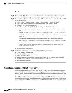 Page 470Procedure
Step 1EnsurethattheMACaddressoftheendpointsthataretobeauthenticatedareavailableintheEndpoints
database.YoucanaddtheseendpointsorhavethemprofiledautomaticallybytheProfilerservice.
Step 2CreateanAllowedProtocolservicebasedonthetypeofMACauthenticationusedbytheCiscodevice(PAP,
CHAP,orEAP-MD5).
a)ChoosePolicy>PolicyElements>Results>Authentication>AllowedProtocols
b)EnteranamefortheAllowedProtocolservice.Forexample,MABforCiscoDevices.
c)ChecktheProcessHostLookupcheckbox....