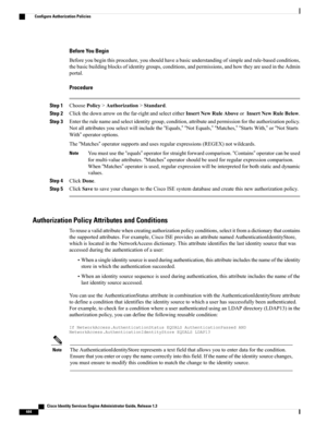 Page 490Before You Begin
Beforeyoubeginthisprocedure,youshouldhaveabasicunderstandingofsimpleandrule-basedconditions,
thebasicbuildingblocksofidentitygroups,conditions,andpermissions,andhowtheyareusedintheAdmin
portal.
Procedure
Step 1ChoosePolicy>Authorization>Standard.
Step 2Clickthedownarrowonthefar-rightandselecteitherInsertNewRuleAboveorInsertNewRuleBelow.
Step 3Entertherulenameandselectidentitygroup,condition,attributeandpermissionfortheauthorizationpolicy....