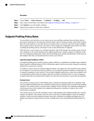 Page 524Procedure
Step 1ChoosePolicy>PolicyElements>Conditions>Profiling>Add.
Step 2EntervaluesforthefieldsasdescribedintheEndpointProfilingPoliciesSettings,onpage819.
Step 3ClickSubmittosavetheprofilercondition.
Step 4Repeatthisproceduretocreatemoreconditions.
Endpoint Profiling Policy Rules
Youcandefinearulethatallowsyoutochooseoneormoreprofilingconditionsfromthelibrarythatare
previouslycreatedandsavedinthepolicyelementslibrary,andtoassociateanintegervalueforthecertainty...