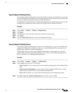 Page 527Import Endpoint Profiling Policies
YoucanimportendpointprofilingpoliciesfromafileinXMLbyusingthesameformatthatyoucancreate
intheexportfunction.Ifyouimportnewlycreatedprofilingpoliciesthathaveparentpoliciesassociated,then
youmusthavedefinedparentpoliciesbeforeyoudefinechildpolicies.
Theimportedfilecontainsthehierarchyofendpointprofilingpoliciesthatcontaintheparentpolicyfirst,then
theprofilethatyouimportednextalongwiththerulesandchecksthataredefinedinthepolicy.
Procedure
Step...