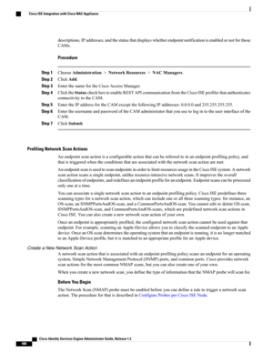 Page 534descriptions,IPaddresses,andthestatusthatdisplayswhetherendpointnotificationisenabledornotforthose
CAMs.
Procedure
Step 1ChooseAdministration>NetworkResources>NACManagers.
Step 2ClickAdd.
Step 3EnterthenamefortheCiscoAccessManager.
Step 4ClicktheStatuscheckboxtoenableRESTAPIcommunicationfromtheCiscoISEprofilerthatauthenticates
connectivitytotheCAM.
Step 5EntertheIPaddressfortheCAMexceptthefollowingIPaddresses:0.0.0.0and255.255.255.255.
Step...