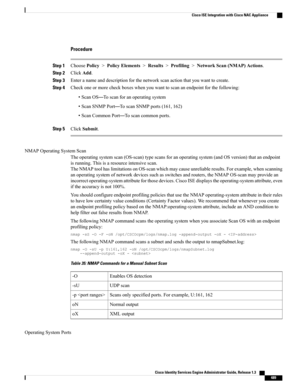 Page 535Procedure
Step 1ChoosePolicy>PolicyElements>Results>Profiling>NetworkScan(NMAP)Actions.
Step 2ClickAdd.
Step 3Enteranameanddescriptionforthenetworkscanactionthatyouwanttocreate.
Step 4Checkoneormorecheckboxeswhenyouwanttoscananendpointforthefollowing:
•ScanOS—Toscanforanoperatingsystem
•ScanSNMPPort—ToscanSNMPports(161,162)
•ScanCommonPort—Toscancommonports.
Step 5ClickSubmit.
NMAPOperatingSystemScan
Theoperatingsystemscan(OS-scan)typescansforanoperatingsystem(andOSversion)thatanendpoint...