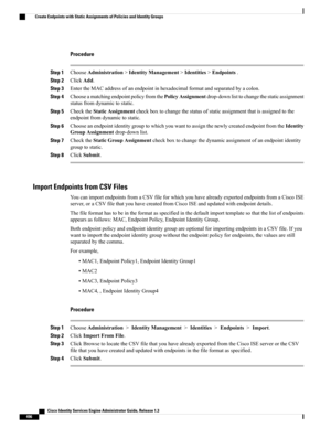 Page 542Procedure
Step 1ChooseAdministration>IdentityManagement>Identities>Endpoints.
Step 2ClickAdd.
Step 3EntertheMACaddressofanendpointinhexadecimalformatandseparatedbyacolon.
Step 4ChooseamatchingendpointpolicyfromthePolicyAssignmentdrop-downlisttochangethestaticassignment
statusfromdynamictostatic.
Step 5ChecktheStaticAssignmentcheckboxtochangethestatusofstaticassignmentthatisassignedtothe
endpointfromdynamictostatic.
Step...