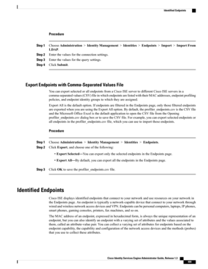 Page 545Procedure
Step 1ChooseAdministration>IdentityManagement>Identities>Endpoints>Import>ImportFrom
LDAP.
Step 2Enterthevaluesfortheconnectionsettings.
Step 3Enterthevaluesforthequerysettings.
Step 4ClickSubmit.
Export Endpoints with Comma-Separated Values File
YoucanexportselectedorallendpointsfromaCiscoISEservertodifferentCiscoISEserversina
comma-separatedvalues(CSV)fileinwhichendpointsarelistedwiththeirMACaddresses,endpointprofiling
policies,andendpointidentitygroupstowhichtheyareassigned....