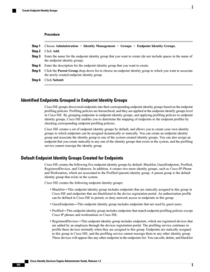 Page 548Procedure
Step 1ChooseAdministration>IdentityManagement>Groups>EndpointIdentityGroups.
Step 2ClickAdd.
Step 3Enterthenamefortheendpointidentitygroupthatyouwanttocreate(donotincludespacesinthenameof
theendpointidentitygroup).
Step 4Enterthedescriptionfortheendpointidentitygroupthatyouwanttocreate.
Step 5ClicktheParentGroupdrop-downlisttochooseanendpointidentitygrouptowhichyouwanttoassociate
thenewlycreatedendpointidentitygroup.
Step 6ClickSubmit.
Identified Endpoints Grouped in Endpoint Identity Groups...