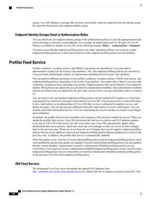 Page 550group,CiscoISEdisplaysamessagethatyouhavesuccessfullyremovedendpointsfromtheidentitygroup
butreprofilesthembackintheendpointidentitygroup.
Endpoint Identity Groups Used in Authorization Rules
Youcaneffectivelyuseendpointidentitygroupsintheauthorizationpoliciestoprovideappropriatenetwork
accessprivilegestothediscoveredendpoints.Forexample,anauthorizationruleforalltypesofCiscoIP
PhonesisavailablebydefaultinCiscoISEinthefollowinglocation:Policy>Authorization>Standard....