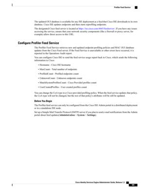 Page 551TheupdatedOUIdatabaseisavailableforanyISEdeploymentasafeedthatCiscoISEdownloadstoitsown
database.CiscoISEupdatesendpointsandthenstartsreprofilingendpoints.
ThedesignatedCiscofeedserverislocatedathttps://ise.cisco.com:8443/feedserver/.Ifyouhaveanyissues
accessingtheservice,ensurethatyournetworksecuritycomponents(likeafirewallorproxyserver,for
example)allowdirectaccesstothisURL.
Configure Profiler Feed Service
TheProfilerFeedServiceretrievesnewandupdatedendpointprofilingpoliciesandMACOUIdatabase...