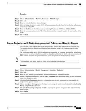 Page 555Procedure
Step 1ChooseAdministration>NetworkResources>NACManagers.
Step 2ClickAdd.
Step 3EnterthenamefortheCiscoAccessManager.
Step 4ClicktheStatuscheckboxtoenableRESTAPIcommunicationfromtheCiscoISEprofilerthatauthenticates
connectivitytotheCAM.
Step 5EntertheIPaddressfortheCAMexceptthefollowingIPaddresses:0.0.0.0and255.255.255.255.
Step 6EntertheusernameandpasswordoftheCAMadministratorthatyouusetologintotheuserinterfaceofthe
CAM.
Step 7ClickSubmit.
Create Endpoints with Static Assignments of Policies...