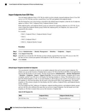 Page 556Import Endpoints from CSV Files
YoucanimportendpointsfromaCSVfileforwhichyouhavealreadyexportedendpointsfromaCiscoISE
server,oraCSVfilethatyouhavecreatedfromCiscoISEandupdatedwithendpointdetails.
Thefileformathastobeintheformatasspecifiedinthedefaultimporttemplatesothatthelistofendpoints
appearsasfollows:MAC,EndpointPolicy,EndpointIdentityGroup.
BothendpointpolicyandendpointidentitygroupareoptionalforimportingendpointsinaCSVfile.Ifyou...