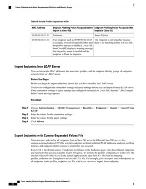 Page 558Table 46: Invalid Profiles: Import from a File
Endpoint Profiling Policy Assigned After
Import in Cisco ISE
Endpoint Profiling Policy Assigned Before
Import in Cisco ISE
MAC Address
Xerox-DeviceUnknown.00:00:00:00:01:02
Theendpointisnotimportedbecause
thereisnomatchingprofileinCiscoISE.
Ifanendpointsuchas00:00:00:00:01:05
isassignedtoaninvalidprofileotherthan
theprofilesthatareavailableinCiscoISE,
thenCiscoISEdisplaysawarningmessage
thatthepolicynameisinvalidandthe
endpointwillnotbeimported....