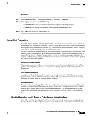 Page 559Procedure
Step 1ChooseAdministration>IdentityManagement>Identities>Endpoints.
Step 2ClickExport,andchooseoneofthefollowing:
•ExportSelected—YoucanexportonlytheselectedendpointsintheEndpointspage.
•ExportAll—Bydefault,youcanexportalltheendpointsintheEndpointspage.
Step 3ClickOKtosavetheprofiler_endpoints.csvfile.
Identified Endpoints
CiscoISEdisplaysidentifiedendpointsthatconnecttoyournetworkanduseresourcesonyournetworkin...