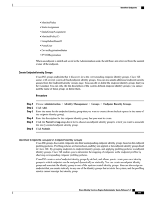 Page 561•MatchedValue
•StaticAssignment
•StaticGroupAssignment
•MatchedPolicyID
•NmapSubnetScanID
•PortalUser
•DeviceRegistrationStatus
•BYODRegistration
WhenanendpointiseditedandsavedintheAdministrationnode,theattributesareretrievedfromthecurrent
owneroftheendpoint.
Create Endpoint Identity Groups
CiscoISEgroupsendpointsthatitdiscoversintothecorrespondingendpointidentitygroups.CiscoISE
comeswithseveralsystem-definedendpointidentitygroups.Youcanalsocreateadditionalendpointidentity...